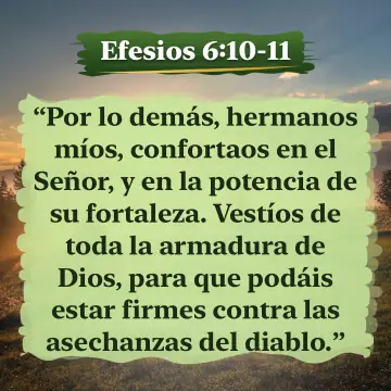 Efesios 6:10-11. Por lo demás, hermanos míos, confortaos en el Señor, y en la potencia de su fortaleza. Vestíos de toda la armadura de Dios, para que podáis estar firmes contra las asechanzas del diablo.