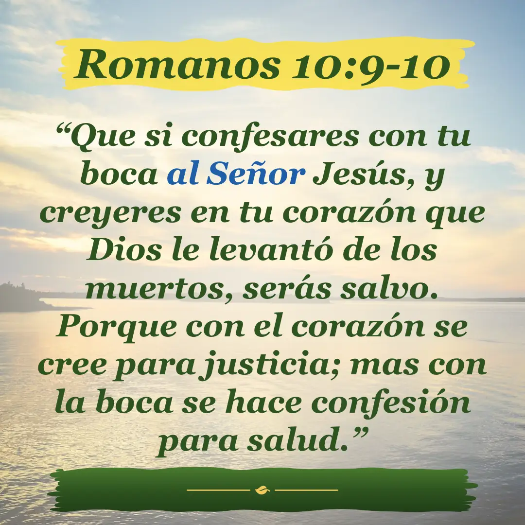 Romanos 10:9-10. Que si confesares con tu boca al Señor Jesús, y creyeres en tu corazón que Dios le levantó de los muertos, serás salvo. Porque con el corazón se cree para justicia; mas con la boca se hace confesión para salud.