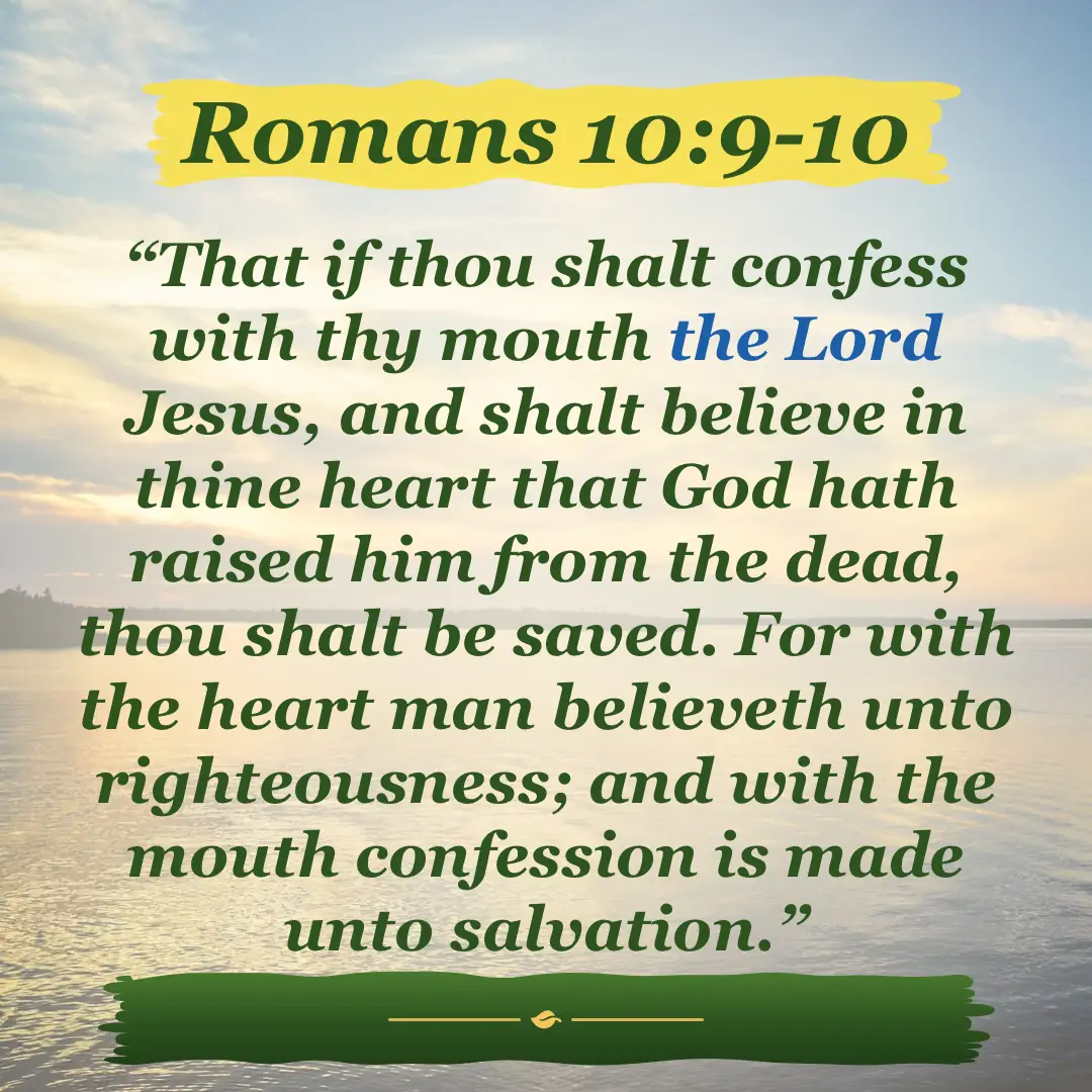 Romans 10:9-10. That if thou shalt confess with thy mouth the Lord Jesus, and shalt believe in thine heart that God hath raised him from the dead, thou shalt be saved. For with the heart man believeth unto righteousness; and with the mouth confession is made unto salvation.