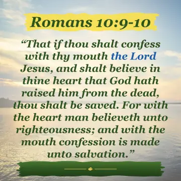 Romans 10:9-10. That if thou shalt confess with thy mouth the Lord Jesus, and shalt believe in thine heart that God hath raised him from the dead, thou shalt be saved. For with the heart man believeth unto righteousness; and with the mouth confession is made unto salvation.